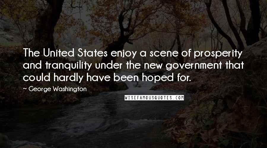 George Washington Quotes: The United States enjoy a scene of prosperity and tranquility under the new government that could hardly have been hoped for.