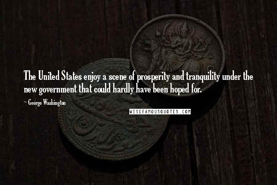 George Washington Quotes: The United States enjoy a scene of prosperity and tranquility under the new government that could hardly have been hoped for.