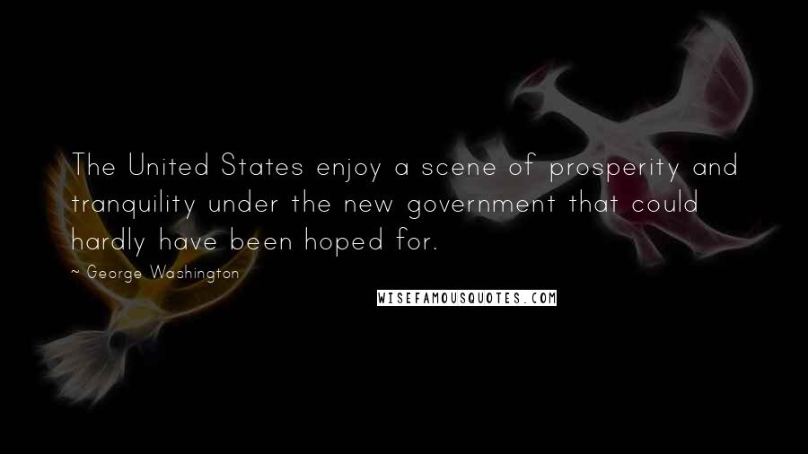 George Washington Quotes: The United States enjoy a scene of prosperity and tranquility under the new government that could hardly have been hoped for.