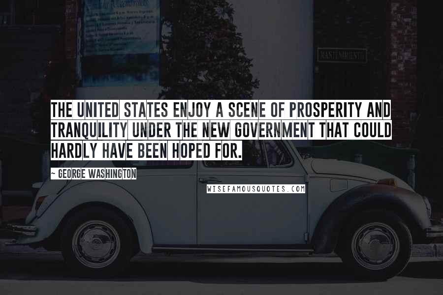 George Washington Quotes: The United States enjoy a scene of prosperity and tranquility under the new government that could hardly have been hoped for.