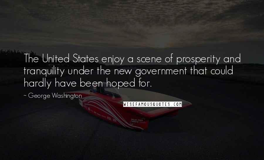 George Washington Quotes: The United States enjoy a scene of prosperity and tranquility under the new government that could hardly have been hoped for.