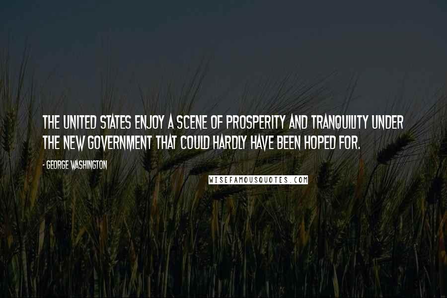 George Washington Quotes: The United States enjoy a scene of prosperity and tranquility under the new government that could hardly have been hoped for.