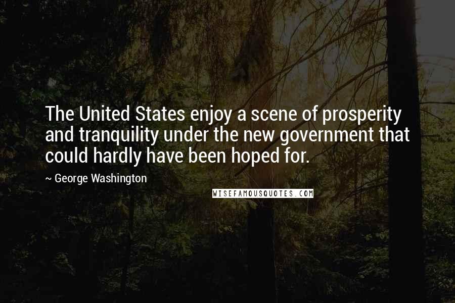 George Washington Quotes: The United States enjoy a scene of prosperity and tranquility under the new government that could hardly have been hoped for.
