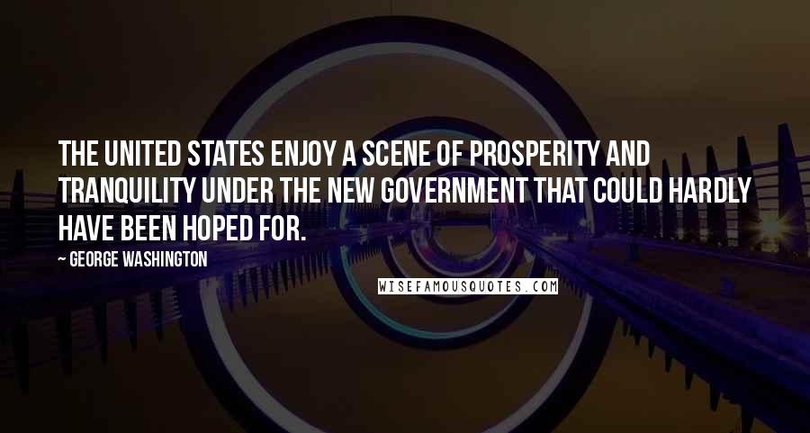 George Washington Quotes: The United States enjoy a scene of prosperity and tranquility under the new government that could hardly have been hoped for.