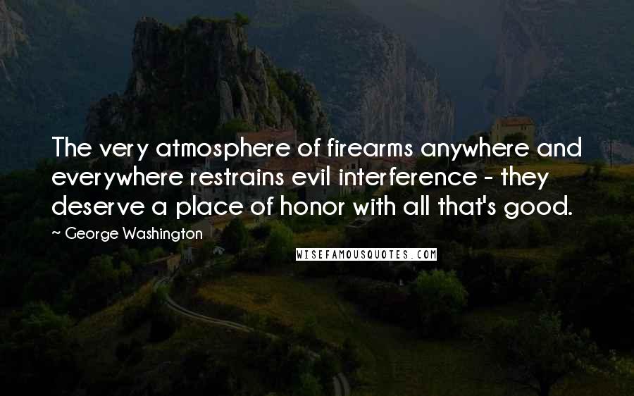 George Washington Quotes: The very atmosphere of firearms anywhere and everywhere restrains evil interference - they deserve a place of honor with all that's good.