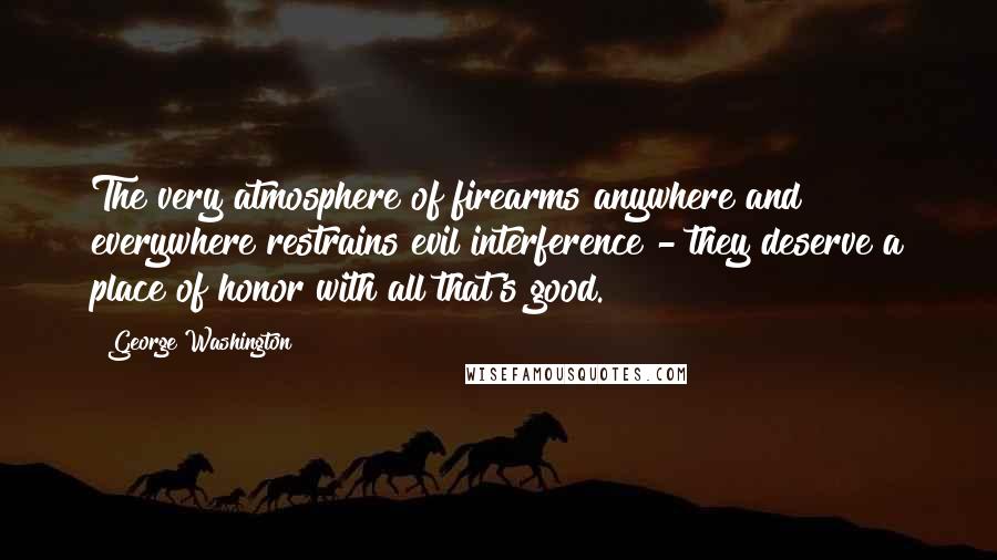 George Washington Quotes: The very atmosphere of firearms anywhere and everywhere restrains evil interference - they deserve a place of honor with all that's good.