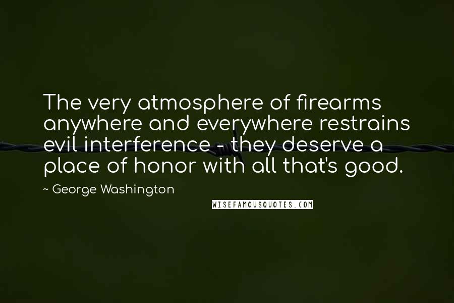 George Washington Quotes: The very atmosphere of firearms anywhere and everywhere restrains evil interference - they deserve a place of honor with all that's good.