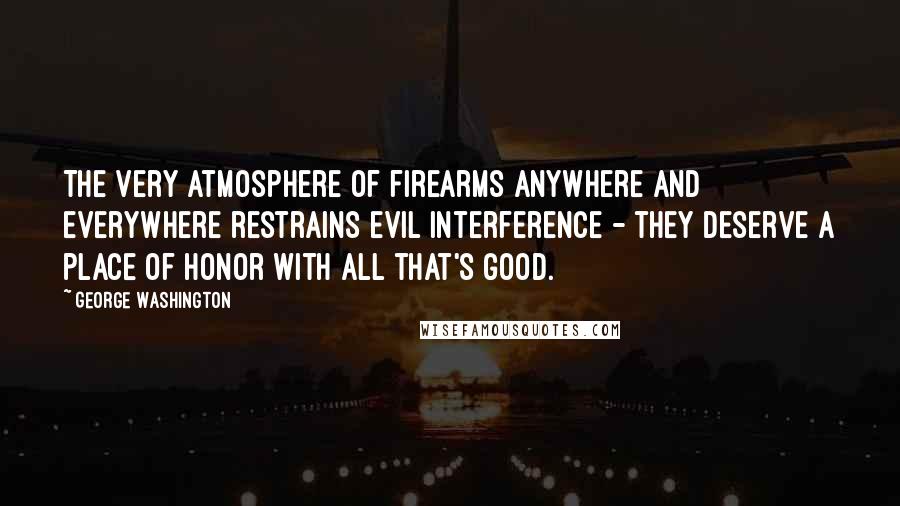 George Washington Quotes: The very atmosphere of firearms anywhere and everywhere restrains evil interference - they deserve a place of honor with all that's good.