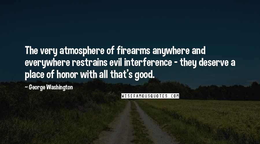 George Washington Quotes: The very atmosphere of firearms anywhere and everywhere restrains evil interference - they deserve a place of honor with all that's good.