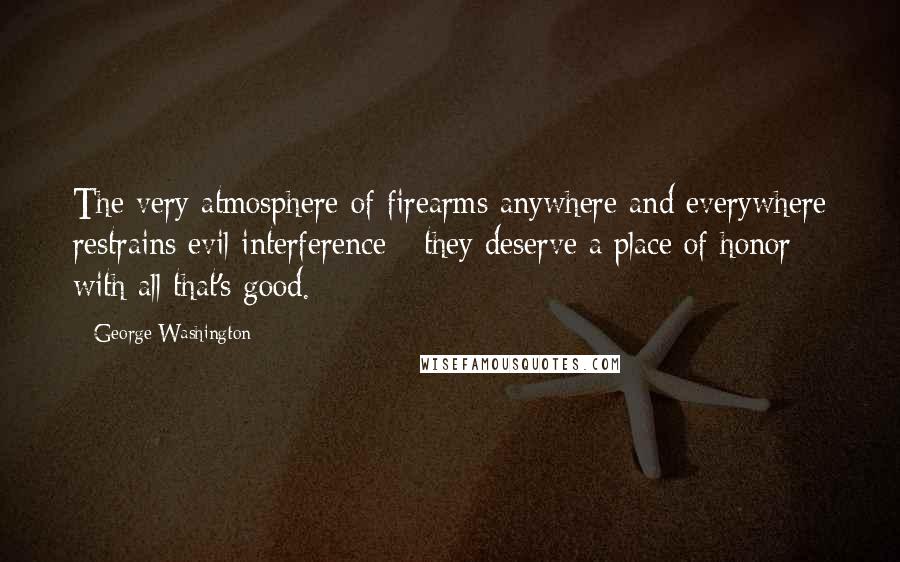 George Washington Quotes: The very atmosphere of firearms anywhere and everywhere restrains evil interference - they deserve a place of honor with all that's good.