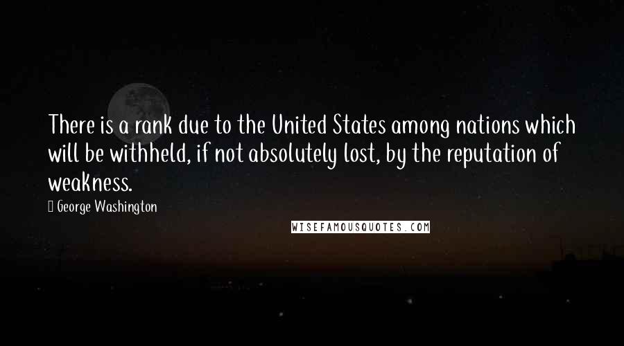 George Washington Quotes: There is a rank due to the United States among nations which will be withheld, if not absolutely lost, by the reputation of weakness.