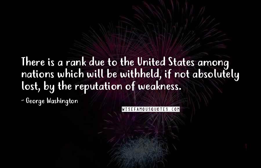 George Washington Quotes: There is a rank due to the United States among nations which will be withheld, if not absolutely lost, by the reputation of weakness.