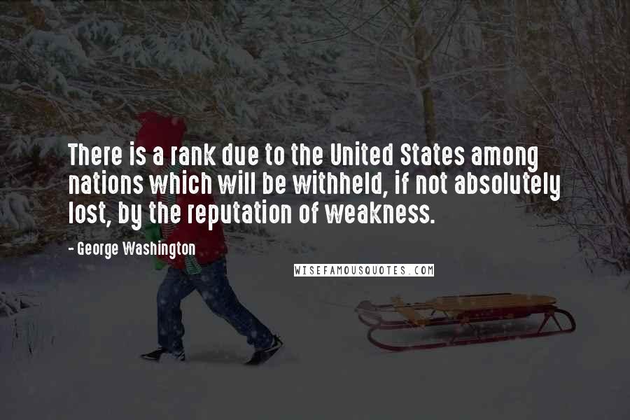 George Washington Quotes: There is a rank due to the United States among nations which will be withheld, if not absolutely lost, by the reputation of weakness.