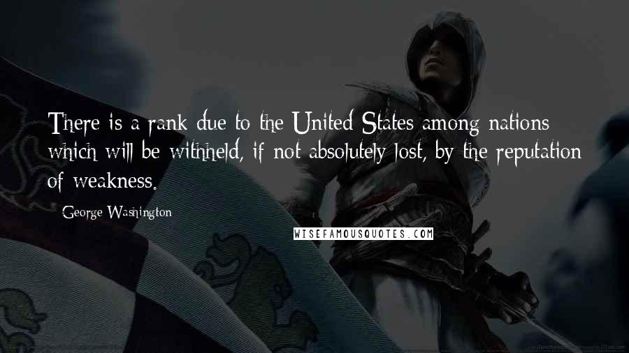 George Washington Quotes: There is a rank due to the United States among nations which will be withheld, if not absolutely lost, by the reputation of weakness.