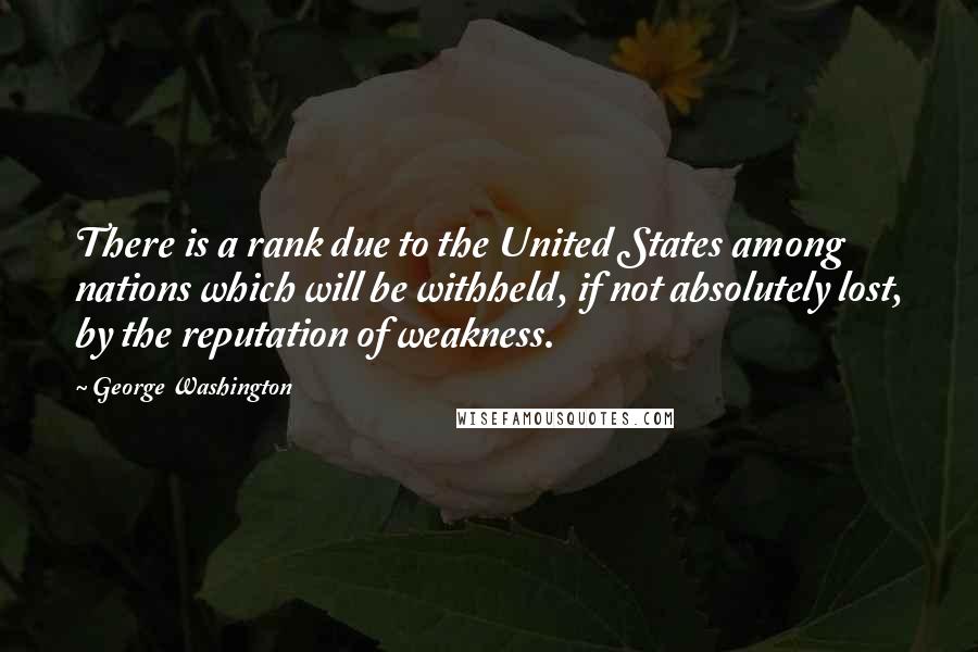 George Washington Quotes: There is a rank due to the United States among nations which will be withheld, if not absolutely lost, by the reputation of weakness.