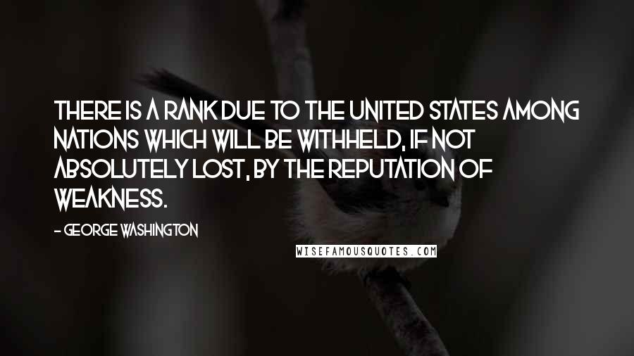 George Washington Quotes: There is a rank due to the United States among nations which will be withheld, if not absolutely lost, by the reputation of weakness.