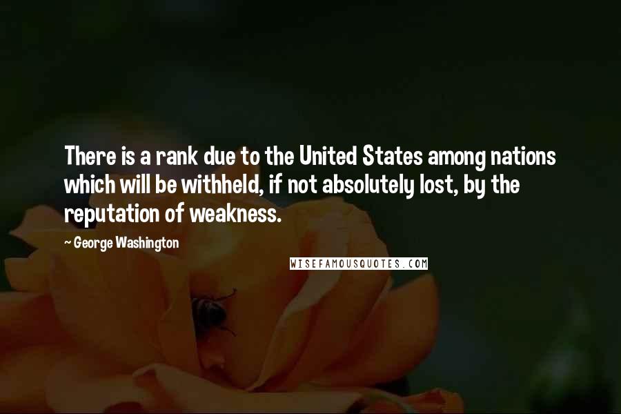 George Washington Quotes: There is a rank due to the United States among nations which will be withheld, if not absolutely lost, by the reputation of weakness.