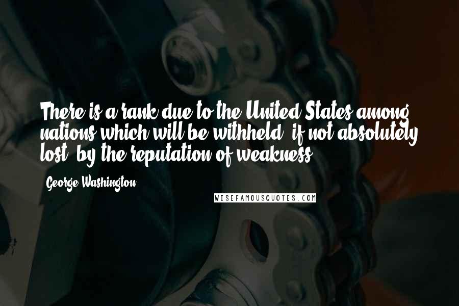 George Washington Quotes: There is a rank due to the United States among nations which will be withheld, if not absolutely lost, by the reputation of weakness.