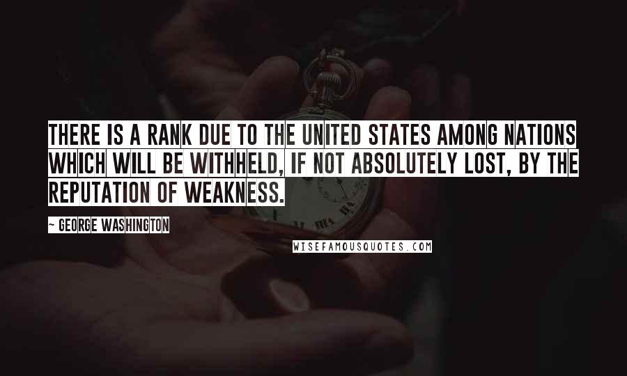 George Washington Quotes: There is a rank due to the United States among nations which will be withheld, if not absolutely lost, by the reputation of weakness.