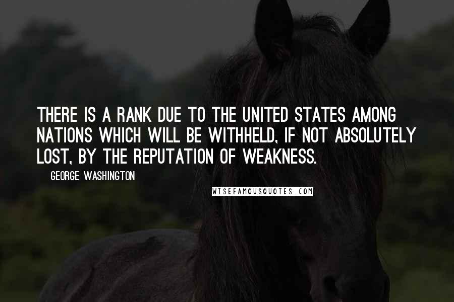 George Washington Quotes: There is a rank due to the United States among nations which will be withheld, if not absolutely lost, by the reputation of weakness.