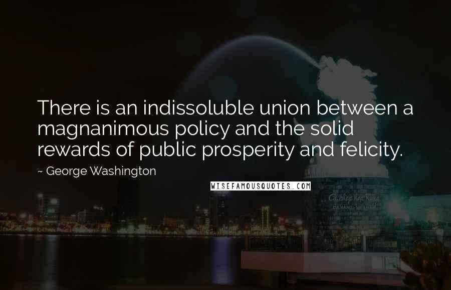 George Washington Quotes: There is an indissoluble union between a magnanimous policy and the solid rewards of public prosperity and felicity.