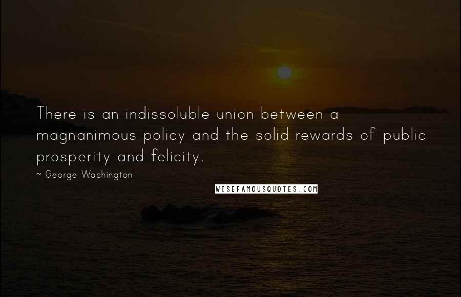 George Washington Quotes: There is an indissoluble union between a magnanimous policy and the solid rewards of public prosperity and felicity.