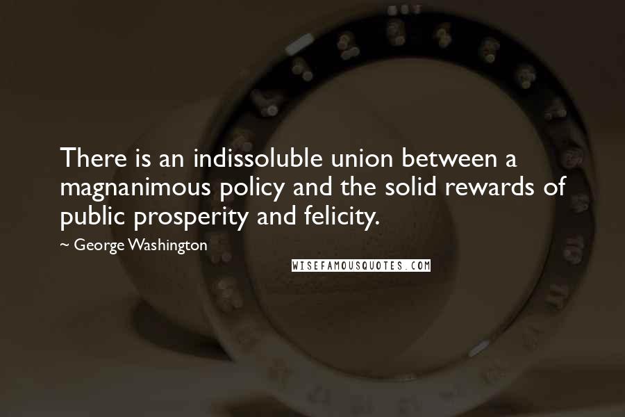 George Washington Quotes: There is an indissoluble union between a magnanimous policy and the solid rewards of public prosperity and felicity.