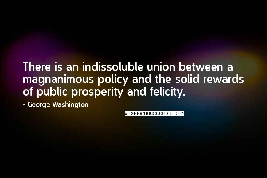 George Washington Quotes: There is an indissoluble union between a magnanimous policy and the solid rewards of public prosperity and felicity.