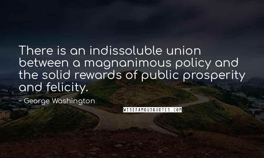 George Washington Quotes: There is an indissoluble union between a magnanimous policy and the solid rewards of public prosperity and felicity.