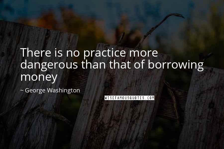 George Washington Quotes: There is no practice more dangerous than that of borrowing money