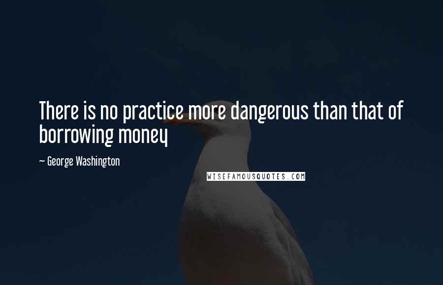 George Washington Quotes: There is no practice more dangerous than that of borrowing money