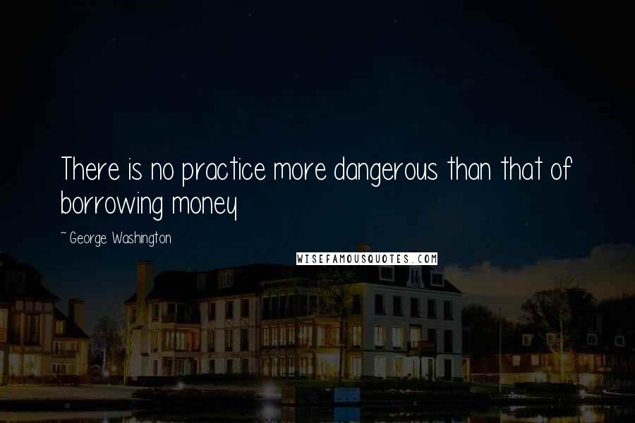 George Washington Quotes: There is no practice more dangerous than that of borrowing money