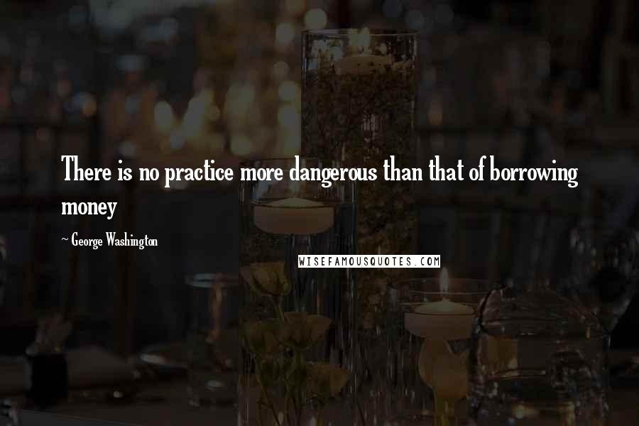 George Washington Quotes: There is no practice more dangerous than that of borrowing money