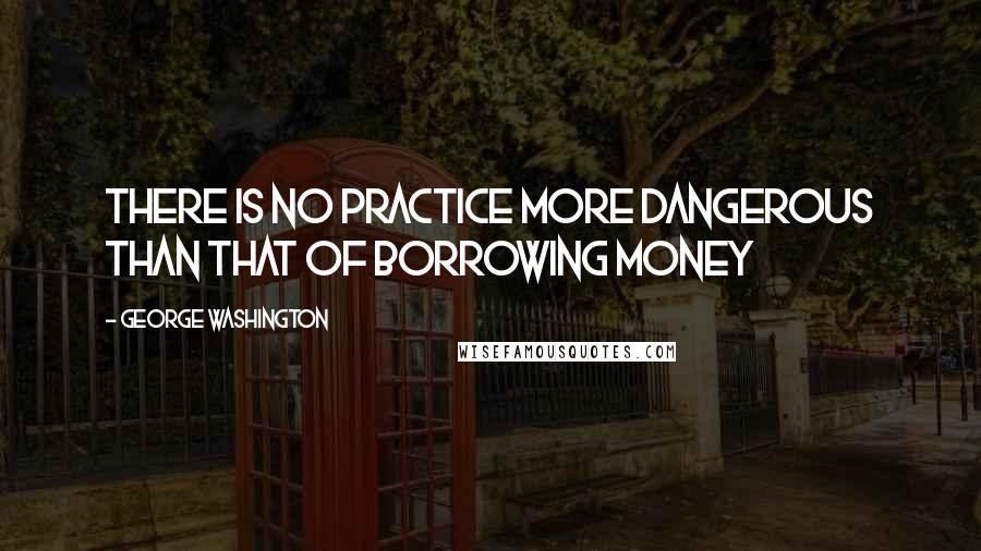 George Washington Quotes: There is no practice more dangerous than that of borrowing money