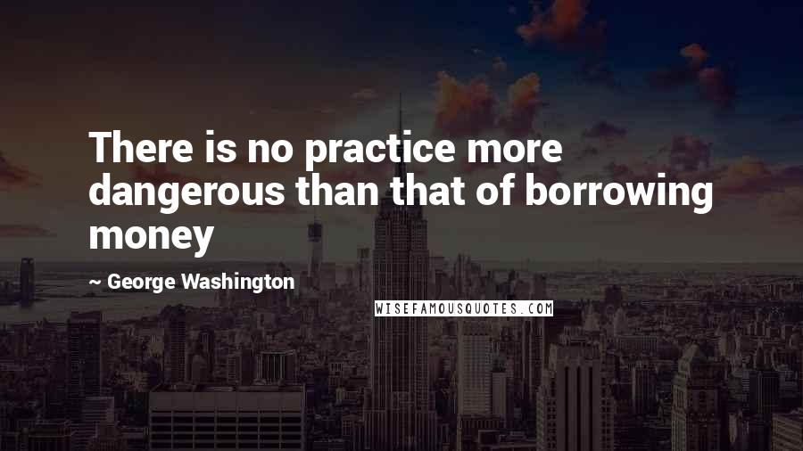 George Washington Quotes: There is no practice more dangerous than that of borrowing money