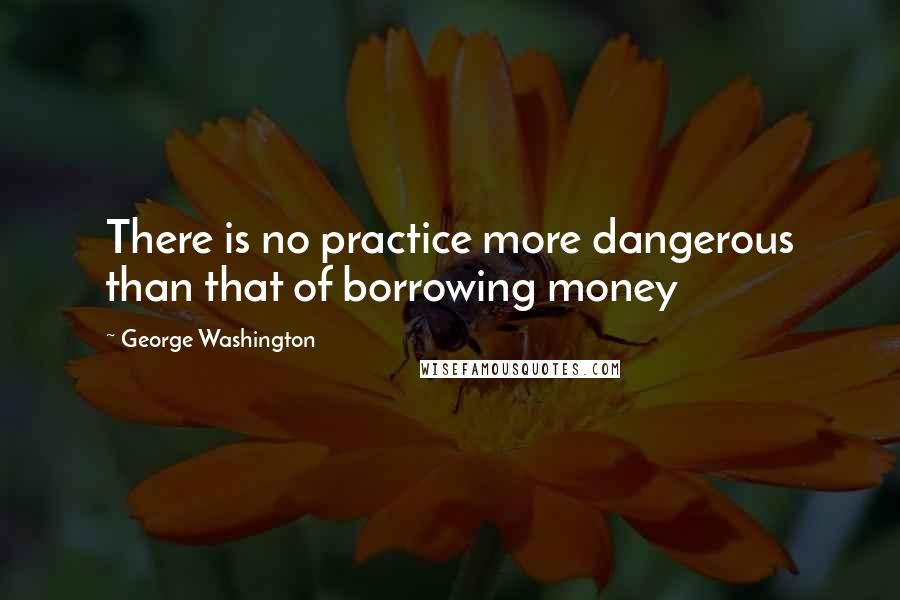 George Washington Quotes: There is no practice more dangerous than that of borrowing money