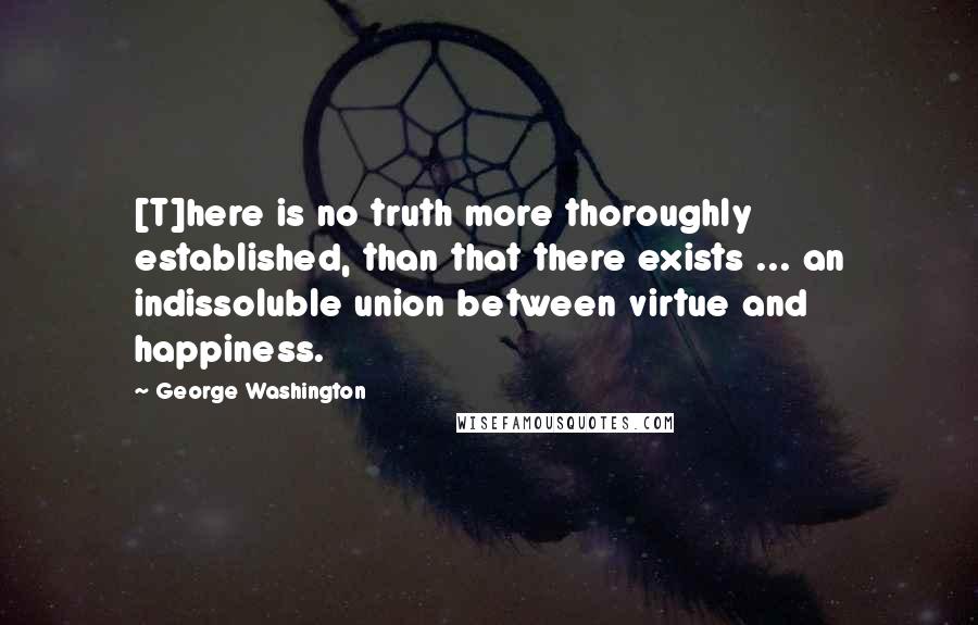 George Washington Quotes: [T]here is no truth more thoroughly established, than that there exists ... an indissoluble union between virtue and happiness.