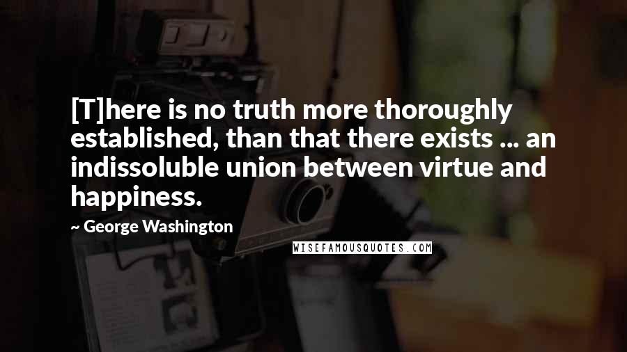 George Washington Quotes: [T]here is no truth more thoroughly established, than that there exists ... an indissoluble union between virtue and happiness.