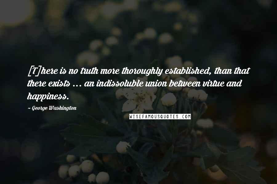 George Washington Quotes: [T]here is no truth more thoroughly established, than that there exists ... an indissoluble union between virtue and happiness.