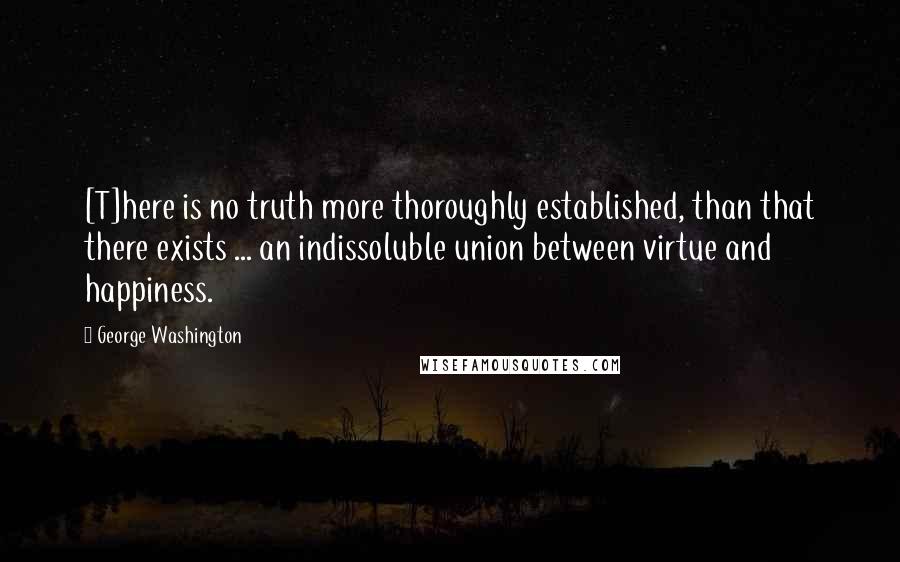 George Washington Quotes: [T]here is no truth more thoroughly established, than that there exists ... an indissoluble union between virtue and happiness.