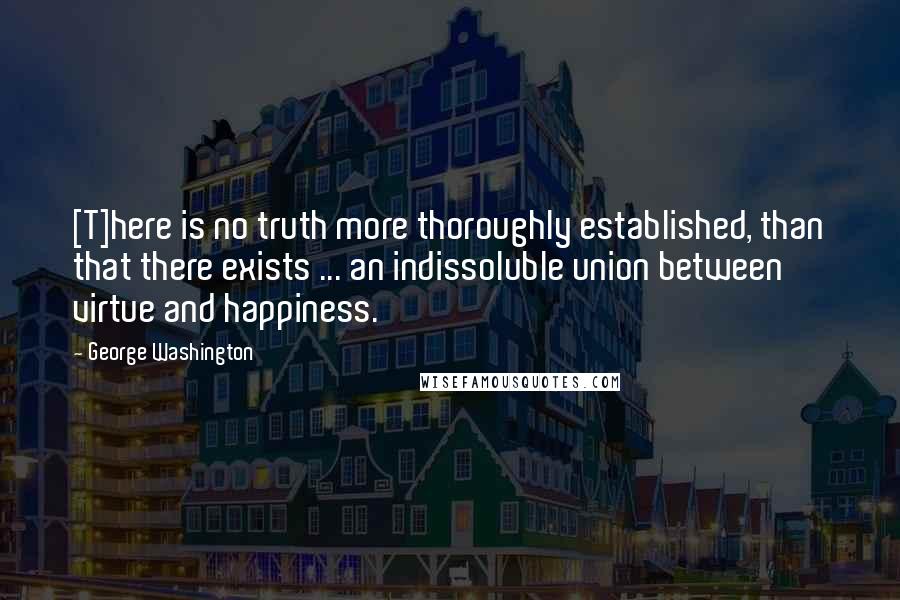 George Washington Quotes: [T]here is no truth more thoroughly established, than that there exists ... an indissoluble union between virtue and happiness.