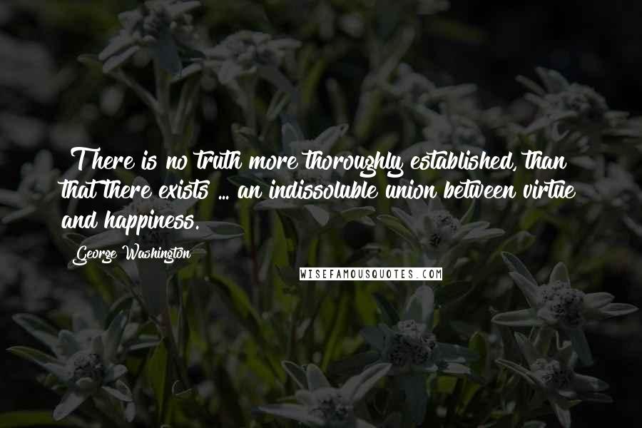 George Washington Quotes: [T]here is no truth more thoroughly established, than that there exists ... an indissoluble union between virtue and happiness.