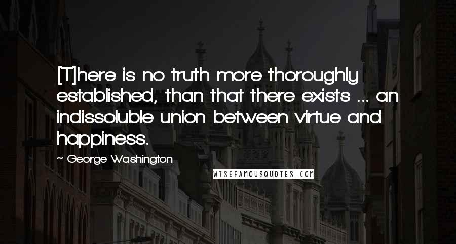 George Washington Quotes: [T]here is no truth more thoroughly established, than that there exists ... an indissoluble union between virtue and happiness.