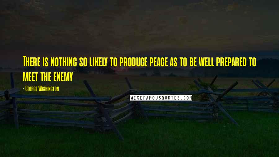 George Washington Quotes: There is nothing so likely to produce peace as to be well prepared to meet the enemy