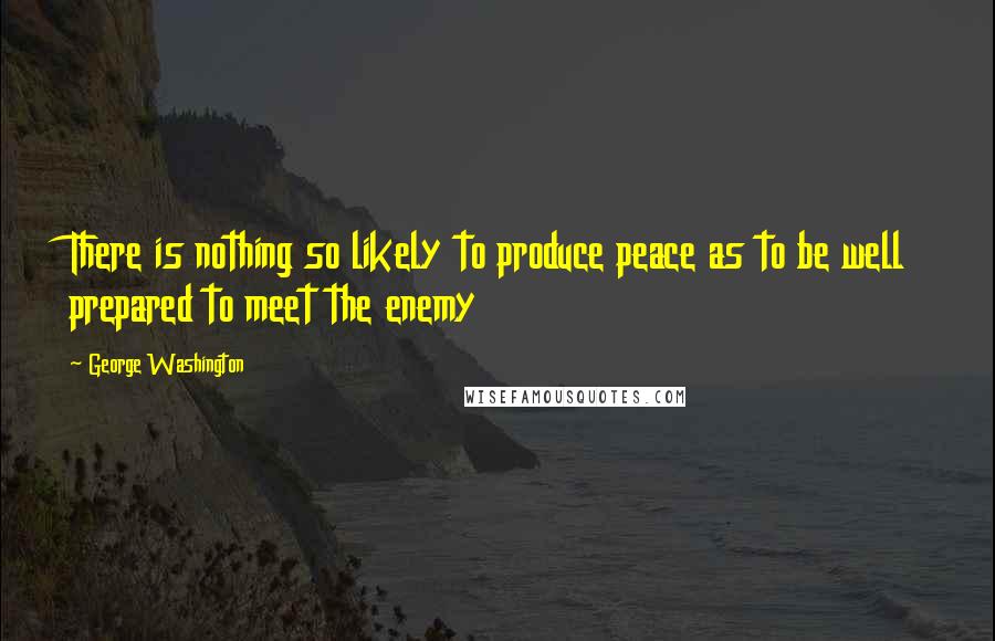 George Washington Quotes: There is nothing so likely to produce peace as to be well prepared to meet the enemy