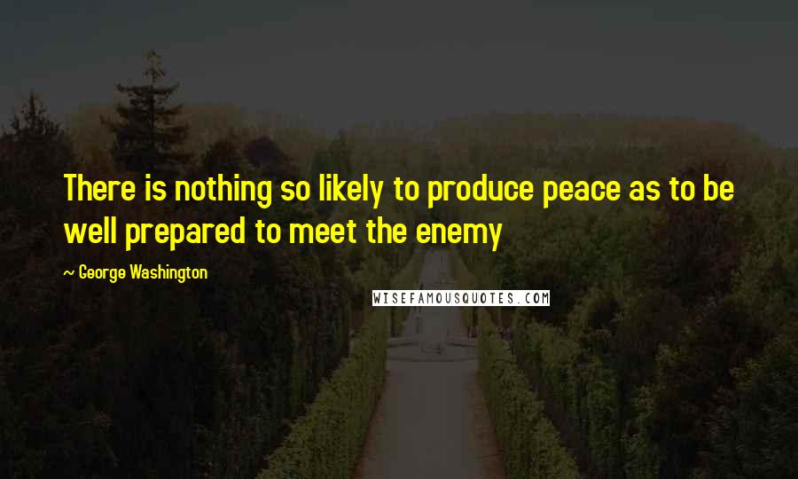 George Washington Quotes: There is nothing so likely to produce peace as to be well prepared to meet the enemy