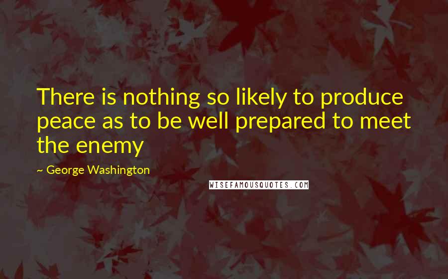 George Washington Quotes: There is nothing so likely to produce peace as to be well prepared to meet the enemy