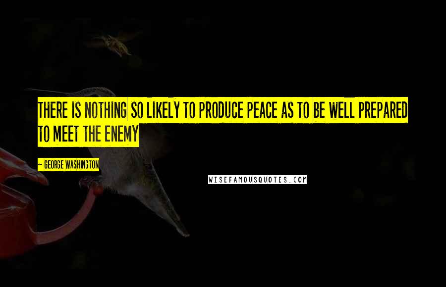 George Washington Quotes: There is nothing so likely to produce peace as to be well prepared to meet the enemy