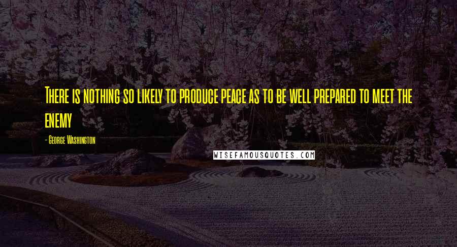 George Washington Quotes: There is nothing so likely to produce peace as to be well prepared to meet the enemy