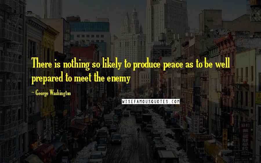 George Washington Quotes: There is nothing so likely to produce peace as to be well prepared to meet the enemy